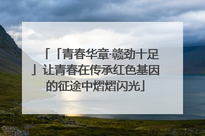 「青春华章·赣劲十足」让青春在传承红色基因的征途中熠熠闪光