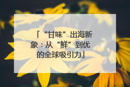 “甘味”出海新象：从“鲜”到优的全球吸引力