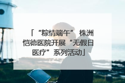 “粽情端午” 株洲恺德医院开展“无假日医疗”系列活动