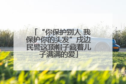 “你保护别人 我保护你的头发”戍边民警这顶帽子藏着儿子满满的爱