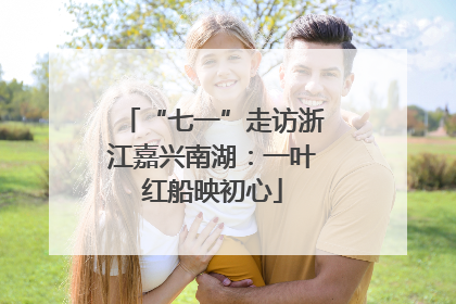 “七一”走访浙江嘉兴南湖：一叶红船映初心
