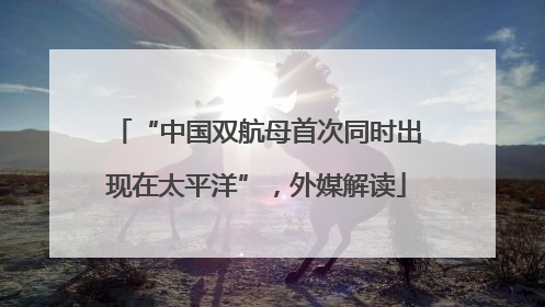 “中国双航母首次同时出现在太平洋”，外媒解读