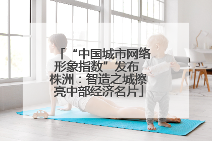 “中国城市网络形象指数”发布 株洲：智造之城擦亮中部经济名片