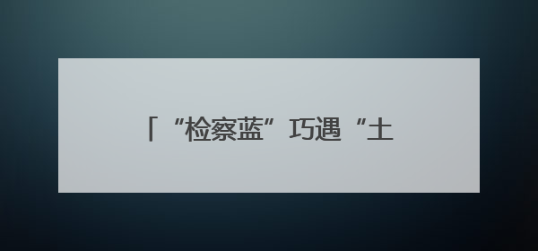 “检察蓝”巧遇“土家红”，两地检察青年“闹”出法治新名堂