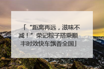 “距离再远，滋味不减！”荣记粽子搭乘顺丰时效快车飘香全国