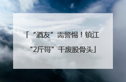 “酒友”需警惕！镇江“2斤哥”干废股骨头