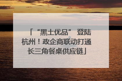 “黑土优品” 登陆杭州！政企商联动打通长三角餐桌供应链