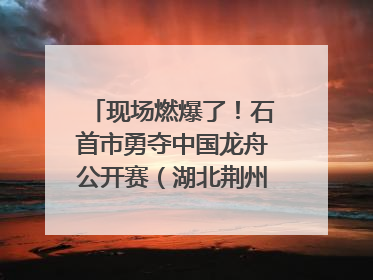 现场燃爆了！石首市勇夺中国龙舟公开赛（湖北荆州站）三项冠军