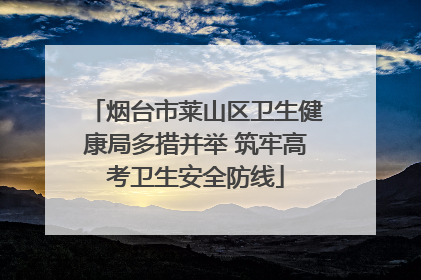 烟台市莱山区卫生健康局多措并举 筑牢高考卫生安全防线