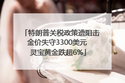 特朗普关税政策遭阻击金价失守3300美元 灵宝黄金跌超6%