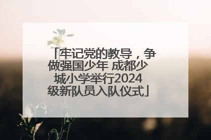 牢记党的教导，争做强国少年 成都少城小学举行2024级新队员入队仪式