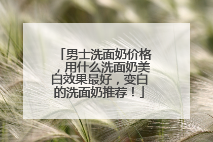 男士洗面奶价格，用什么洗面奶美白效果最好，变白的洗面奶推荐！