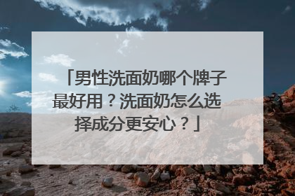 男性洗面奶哪个牌子最好用？洗面奶怎么选择成分更安心？