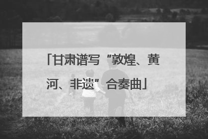 甘肃谱写“敦煌、黄河、非遗”合奏曲