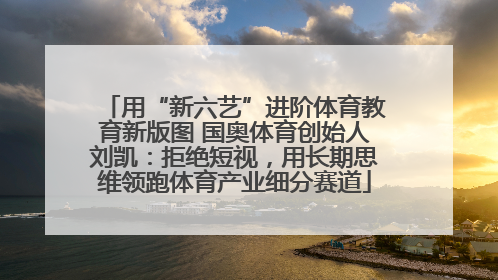 用“新六艺”进阶体育教育新版图 国奥体育创始人刘凯：拒绝短视，用长期思维领跑体育产业细分赛道