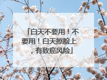 白天不要用！不要用！白天擦脸上，有致癌风险