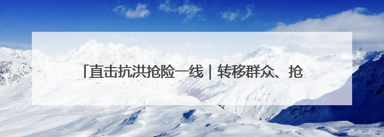 直击抗洪抢险一线｜转移群众、抢修道路 各方救援力量持续奋战