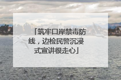 筑牢口岸禁毒防线，边检民警沉浸式宣讲很走心