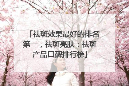 祛斑效果最好的排名第一，祛斑亮肤：祛斑产品口碑排行榜