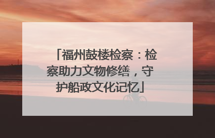福州鼓楼检察：检察助力文物修缮，守护船政文化记忆