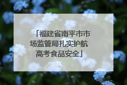 福建省南平市市场监管局扎实护航高考食品安全