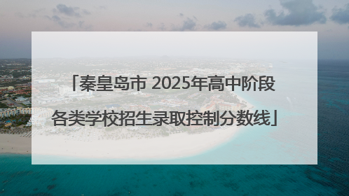 秦皇岛市 2025年高中阶段各类学校招生录取控制分数线