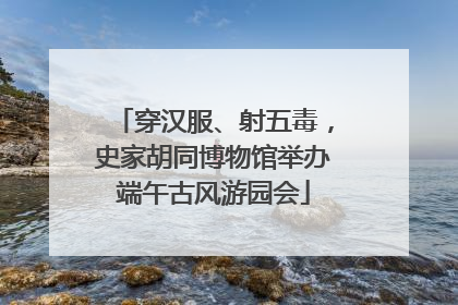 穿汉服、射五毒，史家胡同博物馆举办端午古风游园会