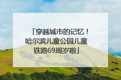 穿越城市的记忆！哈尔滨儿童公园儿童铁路69周岁啦