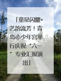 童星闪耀•艺韵流芳！青岛市少年宫举行庆祝“六一”专业汇报演出