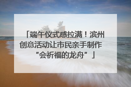 端午仪式感拉满！滨州创意活动让市民亲手制作“会祈福的龙舟”