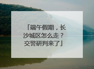 端午假期，长沙城区怎么走？交警研判来了