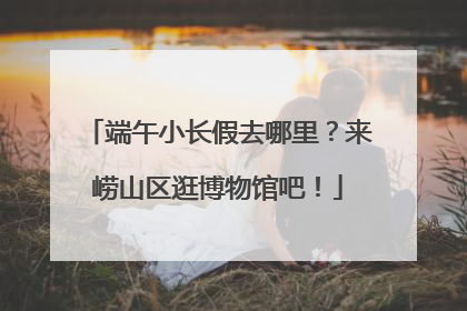 端午小长假去哪里？来崂山区逛博物馆吧！