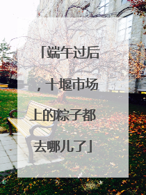 端午过后，十堰市场上的粽子都去哪儿了