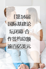 第16届国际基建论坛闭幕 合作签约总额逾百亿美元