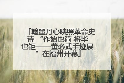 翰墨丹心映照革命史诗 “作始也简 将毕也钜——董必武手迹展”在福州开幕