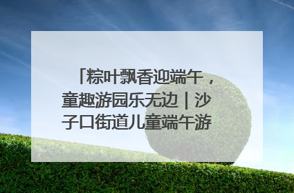 粽叶飘香迎端午，童趣游园乐无边｜沙子口街道儿童端午游园活动圆满落幕
