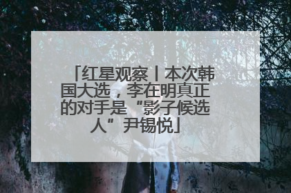 红星观察丨本次韩国大选，李在明真正的对手是“影子候选人”尹锡悦