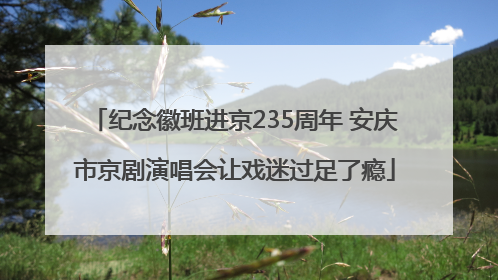 纪念徽班进京235周年 安庆市京剧演唱会让戏迷过足了瘾
