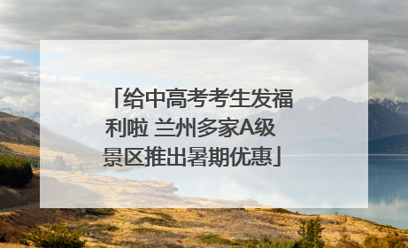 给中高考考生发福利啦 兰州多家A级景区推出暑期优惠