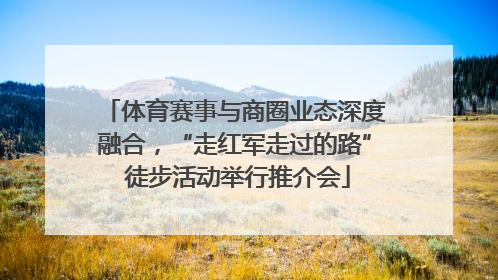 体育赛事与商圈业态深度融合，“走红军走过的路” 徒步活动举行推介会