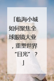 临海小城如何聚焦全球眼镜大业，重塑世界“目光”？