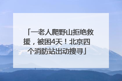 一老人爬野山拒绝救援，被困4天！北京四个消防站出动搜寻