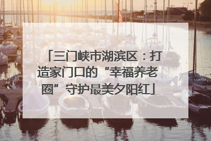 三门峡市湖滨区：打造家门口的“幸福养老圈”守护最美夕阳红
