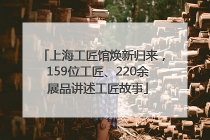 上海工匠馆焕新归来，159位工匠、220余展品讲述工匠故事