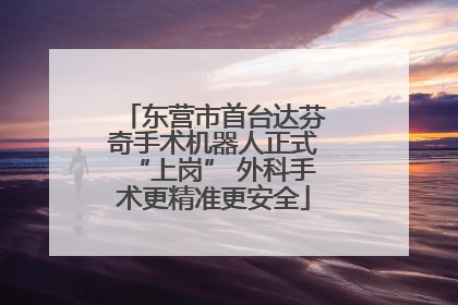 东营市首台达芬奇手术机器人正式“上岗” 外科手术更精准更安全