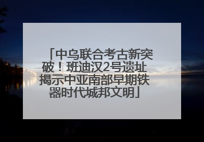 中乌联合考古新突破！班迪汉2号遗址揭示中亚南部早期铁器时代城邦文明