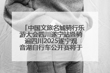 中国文旅名城骑行乐游大会四川遂宁站暨骑遍四川2025遂宁观音湖自行车公开赛将于6月22日开赛