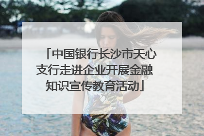 中国银行长沙市天心支行走进企业开展金融知识宣传教育活动