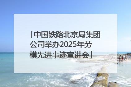 中国铁路北京局集团公司举办2025年劳模先进事迹宣讲会