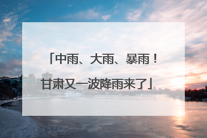 中雨、大雨、暴雨！甘肃又一波降雨来了